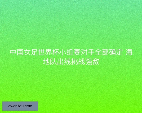 中国女足世界杯小组赛对手全部确定 海地队出线挑战强敌