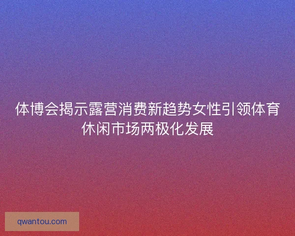 体博会揭示露营消费新趋势女性引领体育休闲市场两极化发展