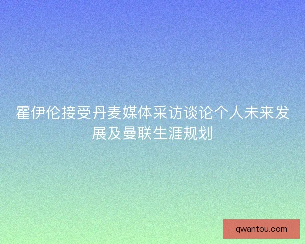 霍伊伦接受丹麦媒体采访谈论个人未来发展及曼联生涯规划